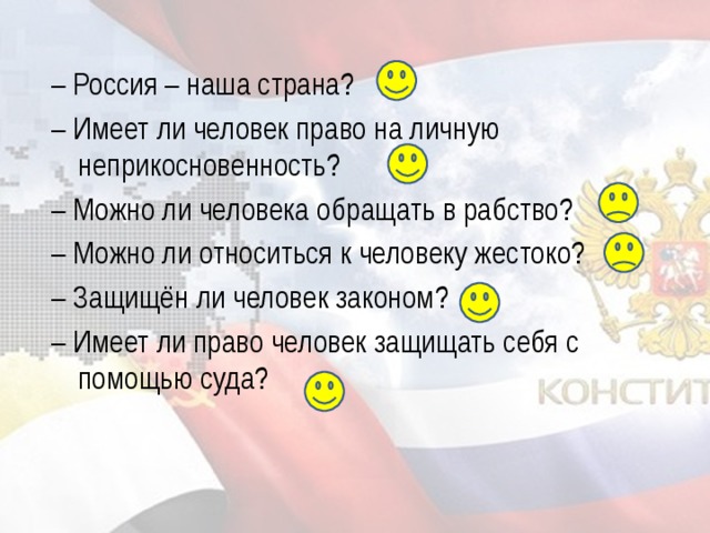 – Россия – наша страна? – Имеет ли человек право на личную неприкосновенность? – Можно ли человека обращать в рабство? – Можно ли относиться к человеку жестоко? – Защищён ли человек законом? – Имеет ли право человек защищать себя с помощью суда?