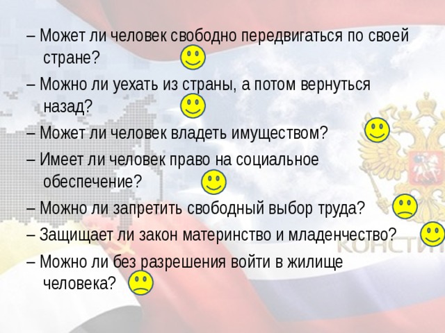 – Может ли человек свободно передвигаться по своей стране? – Можно ли уехать из страны, а потом вернуться назад? – Может ли человек владеть имуществом? – Имеет ли человек право на социальное обеспечение? – Можно ли запретить свободный выбор труда? – Защищает ли закон материнство и младенчество? – Можно ли без разрешения войти в жилище человека?