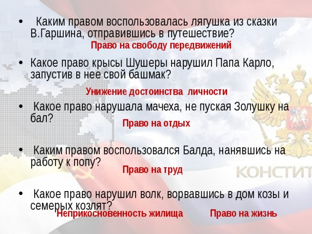   Каким правом воспользовалась лягушка из сказки В.Гаршина, отправившись в путешествие? Какое право крысы Шушеры нарушил Папа Карло, запустив в нее свой башмак?    Какое право нарушала мачеха, не пуская Золушку на бал?    Каким правом воспользовался Балда, нанявшись на работу к попу?    Какое право нарушил волк, ворвавшись в дом козы и семерых козлят?