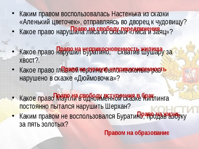 Каким правом воспользовалась Настенька из сказки «Аленький цветочек», отправляясь во дворец к чудовищу? Какое право нарушила лиса из сказки «Лиса и заяц»?  Какое право нарушил Буратино,    схватив Шушару за хвост?. Какое право главной героини было несколько раз нарушено в сказке «Дюймовочка»?  Какое право Маугли в одноимённой сказке Киплинга постоянно пытался нарушить Шерхан? Каким правом не воспользовался Буратино, продав азбуку за пять золотых?  