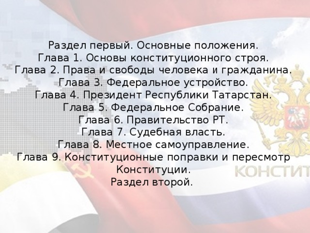 Раздел первый. Основные положения. Глава 1. Основы конституционного строя. Глава 2. Права и свободы человека и гражданина. Глава 3. Федеральное устройство. Глава 4. Президент Республики Татарстан. Глава 5. Федеральное Собрание. Глава 6. Правительство РТ. Глава 7. Судебная власть. Глава 8. Местное самоуправление. Глава 9. Конституционные поправки и пересмотр Конституции. Раздел второй.