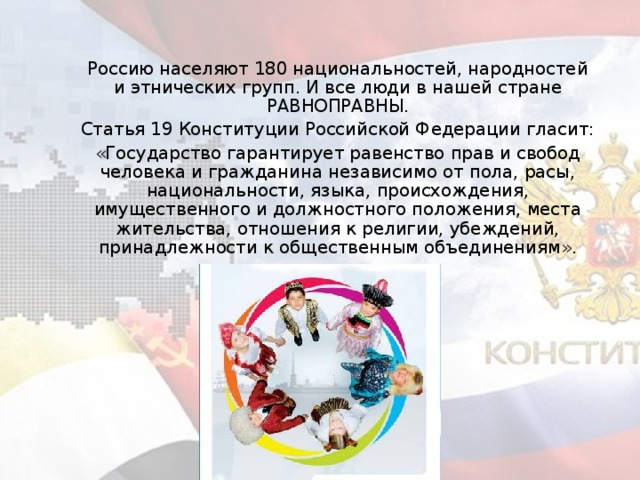 Россию населяют 180 национальностей, народностей и этнических групп. И все люди в нашей стране РАВНОПРАВНЫ.   Статья 19 Конституции Российской Федерации гласит:   «Государство гарантирует равенство прав и свобод человека и гражданина независимо от пола, расы, национальности, языка, происхождения, имущественного и должностного положения, места жительства, отношения к религии, убеждений, принадлежности к общественным объединениям».