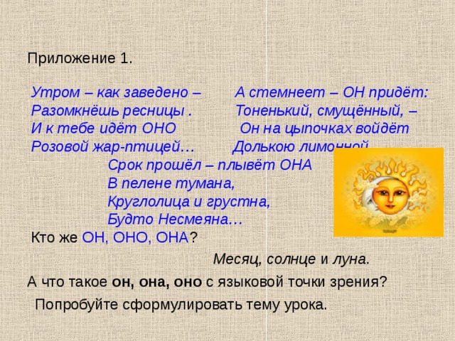 Приложение 1. Утром – как заведено – А стемнеет – ОН придёт: Разомкнёшь ресницы . Тоненький, смущённый, – И к тебе идёт ОНО Он на цыпочках войдёт Розовой жар-птицей… Долькою лимонной.,  Срок прошёл – плывёт ОНА  В пелене тумана,  Круглолица и грустна,  Будто Несмеяна… Кто же ОН, ОНО, ОНА ? Месяц, солнце и луна . А что такое он, она, оно с языковой точки зрения? Попробуйте сформулировать тему урока.