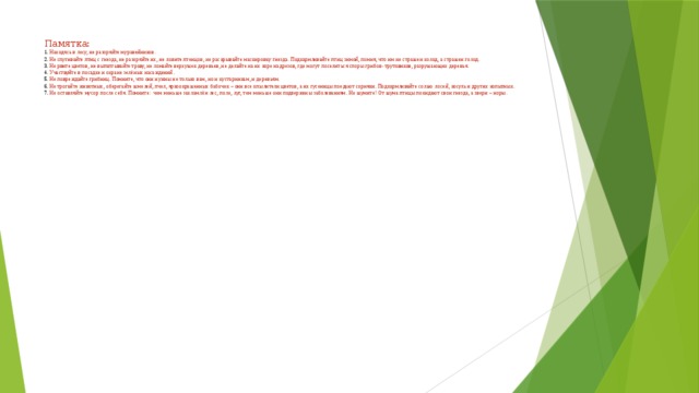 Памятка:  1. Находясь в лесу, не разоряйте муравейников.  2. Не спугивайте птиц с гнезда, не разоряйте их, не ловите птенцов, не раскрывайте маскировку гнезда. Подкармливайте птиц зимой, помня, что им не страшен холод, а страшен голод.  3. Не рвите цветов, не вытаптывайте траву, не ломайте верхушек деревьев, не делайте на их коре надрезов, где могут поселиться споры грибов- трутовиков, разрушающих деревья.  4. Участвуйте в посадке и охране зелёных насаждений.  5. Не повреждайте грибниц. Помните, что они нужны не только вам, но и кустарникам, и деревьям.  6. Не трогайте животных, оберегайте шмелей, пчел, яркоокрашенных бабочек – они все опылители цветов, а их гусеницы поедают сорняки. Подкармливайте солью лосей, косуль и других копытных.  7. Не оставляйте мусор после себя. Помните: чем меньше захламлён лес, поле, луг, тем меньше они подвержены заболеваниям. Не шумите! От шума птицы покидают свои гнезда, а звери – норы.