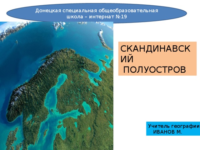 Донецкая специальная общеобразовательная школа – интернат №19 СКАНДИНАВСКИЙ  ПОЛУОСТРОВ Учитель географии  ИВАНОВ М.