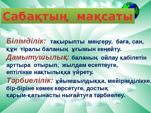 Сабақтың мақсаты Білімділік: тақырыпты меңгеру, баға, сан, құн тіралы баланың ұғымын кеңейту. Дамытушылық:  баланың ойлау қабілетін арттыра отырып, жылдам есептеуге, ептілікке нақтылыққа үйрету. Тәрбиелілік: ұйымшылдыққа, мейірімділікке, бір-біріне көмек көрсетуге, достық қарым-қатынасты нығайтуға тәрбиелеу.