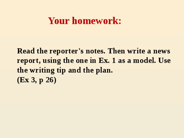 Your homework: Read the reporter's notes. Then write a news report, using the one in Ex. 1 as a model. Use the writing tip and the plan. (Ex 3, p 26)