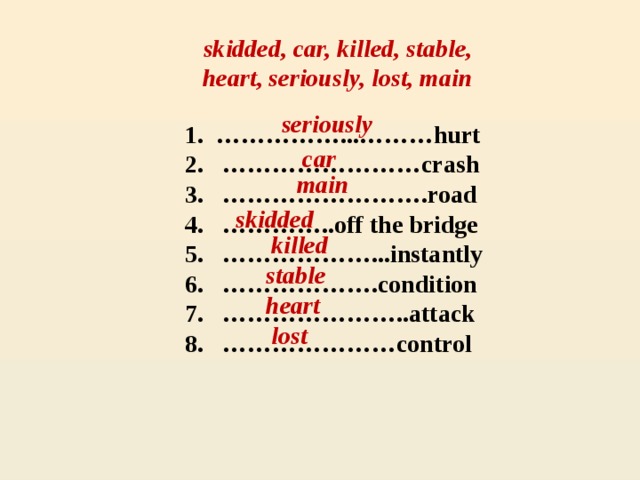 skidded, car, killed, stable, heart, seriously, lost, main seriously 1. ……………...………hurt  2. ……………………crash  3. …………………….road  4. …………..off the bridge  5. ………………...instantly  6. ……………….condition  7. …………………..attack  8. …………………control  car main skidded killed stable heart lost