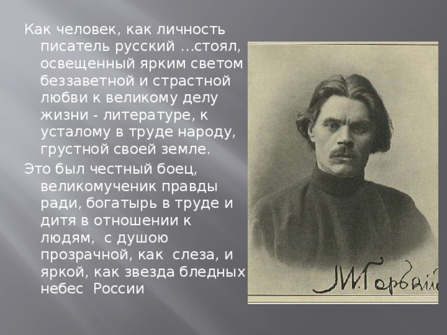 Как человек, как личность писатель русский …стоял, освещенный ярким светом беззаветной и страстной любви к великому делу жизни - литературе, к усталому в труде народу, грустной своей земле. Это был честный боец, великомученик правды ради, богатырь в труде и дитя в отношении к людям, с душою прозрачной, как слеза, и яркой, как звезда бледных небес России