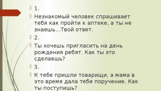 1. Незнакомый человек спрашивает тебя как пройти к аптеке, а ты не знаешь…Твой ответ. 2. Ты хочешь пригласить на день рождения ребят. Как ты это сделаешь? 3. К тебе пришли товарищи, а мама в это время дала тебе поручение. Как ты поступишь?