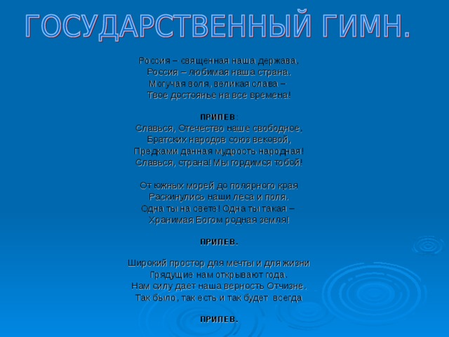 Россия – священная наша держава, Россия – любимая наша страна. Могучая воля, великая слава – Твое достоянье на все времена!  ПРИПЕВ : Славься, Отечество наше свободное, Братских народов союз вековой, Предками данная мудрость народная! Славься, страна! Мы гордимся тобой! От южных морей до полярного края Раскинулись наши леса и поля. Одна ты на свете! Одна ты такая – Хранимая Богом родная земля!  ПРИПЕВ.  Широкий простор для мечты и для жизни Грядущие нам открывают года. Нам силу дает наша верность Отчизне. Так было, так есть и так будет всегда ПРИПЕВ.