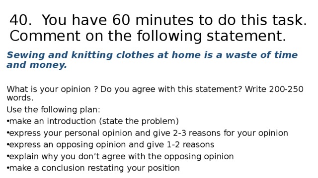 40. You have 60 minutes to do this task. Comment on the following statement. Sewing and knitting clothes at home is a waste of time and money. What is your opinion ? Do you agree with this statement?  Write 200-250 words. Use the following plan: