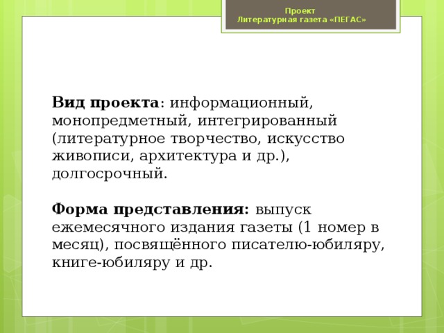 Проект  Литературная газета «ПЕГАС» Вид проекта : информационный, монопредметный, интегрированный (литературное творчество, искусство живописи, архитектура и др.), долгосрочный.   Форма представления: выпуск ежемесячного издания газеты (1 номер в месяц), посвящённого писателю-юбиляру, книге-юбиляру и др.