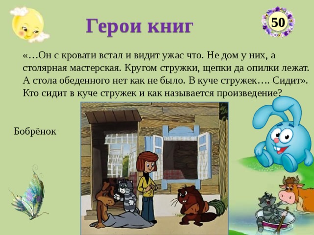 Герои книг 50 «…Он с кровати встал и видит ужас что. Не дом у них, а столярная мастерская. Кругом стружки, щепки да опилки лежат. А стола обеденного нет как не было. В куче стружек…. Сидит». Кто сидит в куче стружек и как называется произведение?  Бобрёнок