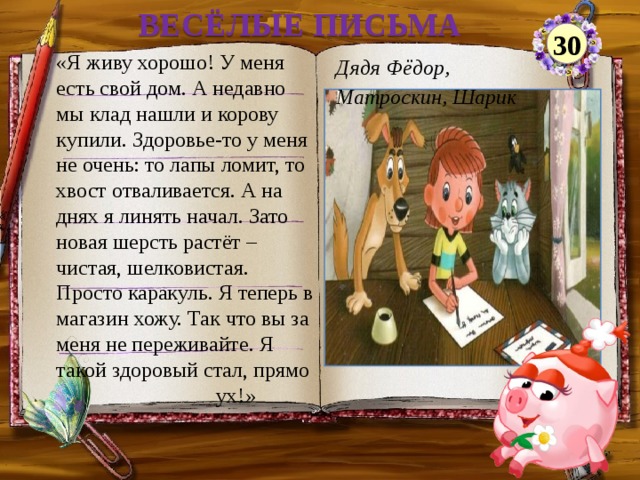 ВЕСЁЛЫЕ ПИСЬМА 30 «Я живу хорошо! У меня есть свой дом. А недавно мы клад нашли и корову купили. Здоровье-то у меня не очень: то лапы ломит, то хвост отваливается. А на днях я линять начал. Зато новая шерсть растёт – чистая, шелковистая. Просто каракуль. Я теперь в магазин хожу. Так что вы за меня не переживайте. Я такой здоровый стал, прямо   ух!» Дядя Фёдор, Матроскин, Шарик