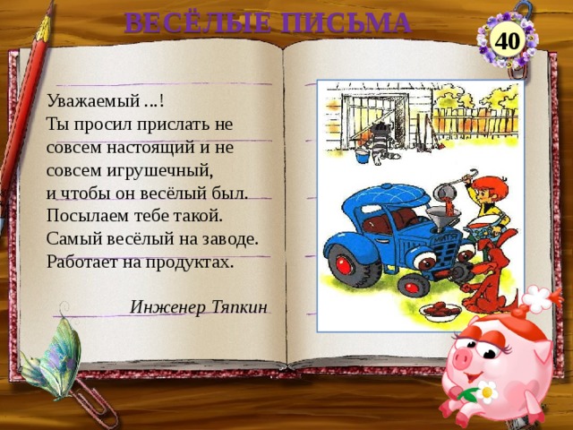 ВЕСЁЛЫЕ ПИСЬМА 40 Уважаемый ...! Ты просил прислать не совсем настоящий и не совсем игрушечный, и чтобы он весёлый был. Посылаем тебе такой. Самый весёлый на заводе. Работает на продуктах. Инженер Тяпкин