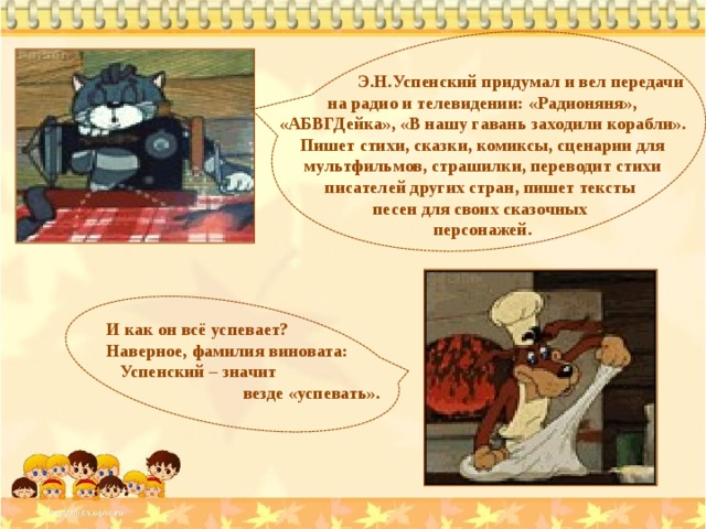 Э.Н.Успенский придумал и вел передачи на радио и телевидении: «Радионяня», «АБВГДейка», «В нашу гавань заходили корабли». Пишет стихи, сказки, комиксы, сценарии для мультфильмов, страшилки, переводит стихи писателей других стран, пишет тексты песен для своих сказочных персонажей. И как он всё успевает? Наверное, фамилия виновата:  Успенский – значит  везде «успевать».