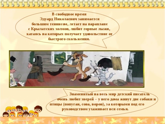 В свободное время Эдуард Николаевич занимается  большим теннисом, летает на параплане с Крылатских холмов, любит горные лыжи, катаясь на которых получает удовольствие от быстрого скольжения.  Знаменитый на весь мир детский писатель  очень любит зверей – у него дома живут две собаки и  птицы (попугаи, сова, ворон), за которыми под его  руководством ухаживает вся семья.