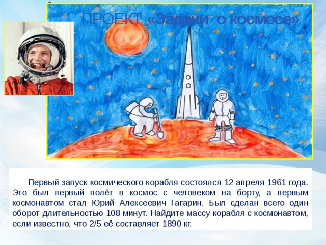 ПРОЕКТ «Задачи о космосе»  Первый запуск космического корабля состоялся 12 апреля 1961 года. Это был первый полёт в космос с человеком на борту, а первым космонавтом стал Юрий Алексеевич Гагарин. Был сделан всего один оборот длительностью 108 минут. Найдите массу корабля с космонавтом, если известно, что 2/5 её составляет 1890 кг.