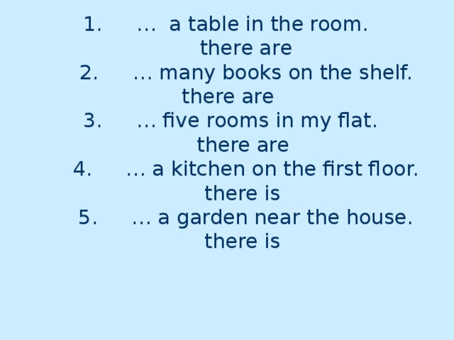 1.  … a table in the room.  there are  2.  … many books on the shelf.  there are   3.  … five rooms in my flat.  there are   4.  … a kitchen on the first floor.  there is   5.  … a garden near the house.  there is