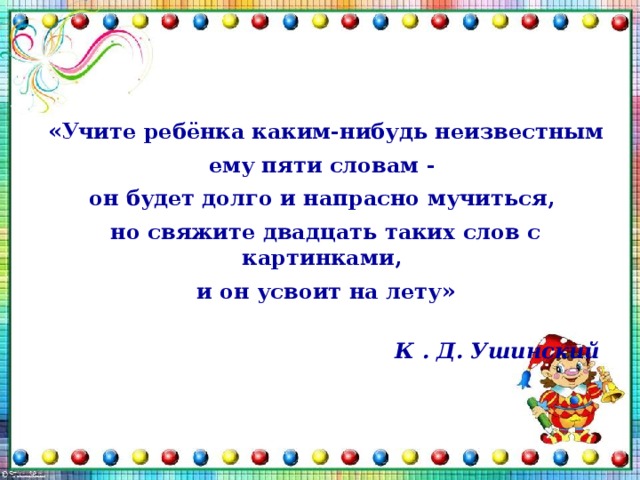 «Учите ребёнка каким-нибудь неизвестным ему пяти словам - он будет долго и напрасно мучиться, но свяжите двадцать таких слов с картинками, и он усвоит на лету»  К . Д. Ушинский