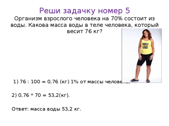 Реши задачку номер 5  Организм взрослого человека на 70% состоит из воды. Какова масса воды в теле человека, который весит 76 кг?  1) 76 : 100 = 0,76 (кг) 1% от массы человека; 2) 0,76 * 70 = 53,2(кг). Ответ: масса воды 53,2 кг.