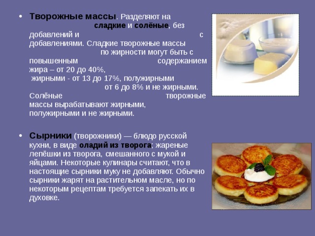 Творожные массы . Разделяют на сладкие и солёные , без добавлений и с добавлениями.  Сладкие творожные массы  по жирности могут быть с повышенным  содержанием жира – от 20 до 40%,  жирными - от 13 до 17%, полужирными  от 6 до 8% и не жирными. Солёные  творожные массы вырабатывают жирными,  полужирными и не жирными.   Сырники (творожники) — блюдо русской кухни, в виде оладий из творога ; жареные лепёшки из творога,  смешанного с мукой и яйцами. Некоторые кулинары считают, что в настоящие сырники муку не добавляют. Обычно сырники жарят на растительном масле, но по некоторым рецептам требуется запекать их в духовке.