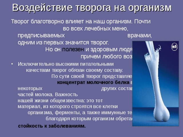 Воздействие творога на организм Творог благотворно влияет на наш организм. Почти  во всех лечебных меню, предписываемых  врачами, одним из первых значится творог.  Но он полезен и здоровым людям,  причем любого возраста  Исключительно высокими питательными  качествам творог обязан своему составу.  По сути своей творог представляет собой  концентрат молочного белка в некоторых  других составных частей молока. Важность  белка в нашей жизни общеизвестна: это тот  материал, из которого строятся все клетки  организма, ферменты, а также иммунные тела,  благодаря которым организм обретает  стойкость к заболеваниям.