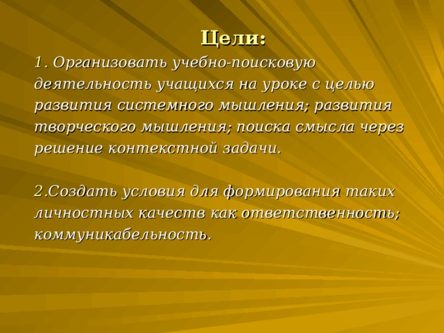 Цели: 1. Организовать учебно-поисковую деятельность учащихся на уроке с целью развития системного мышления; развития творческого мышления; поиска смысла через решение контекстной задачи.  2. Создать условия для формирования таких личностных качеств как ответственность; коммуникабельность.