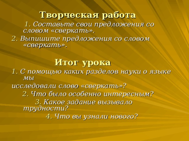 Творческая работа  1. Составьте свои предложения со словом «сверкать». 2. Выпишите предложения со словом «сверкать».   Итог урока 1. С помощью каких разделов науки о языке мы исследовали слово «сверкать»?  2. Что было особенно интересным?  3. Какое задание вызывало трудности?  4. Что вы узнали нового?