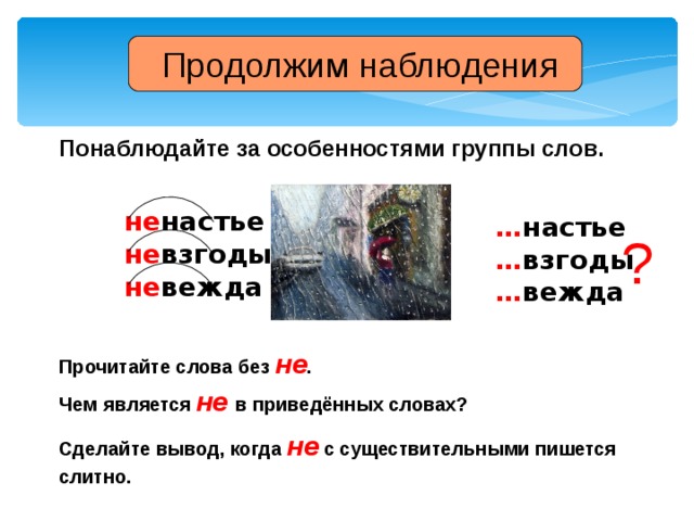 Продолжим наблюдения Понаблюдайте за особенностями группы слов. не настье не взгоды не вежда … настье … взгоды … вежда ? Прочитайте  слова без не . Чем  является не  в приведённых словах? Сделайте вывод, когда не с существительными пишется слитно.