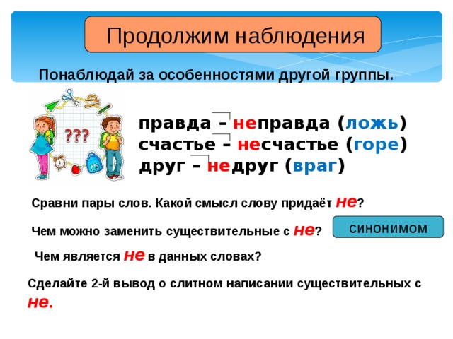 Продолжим наблюдения Понаблюдай за особенностями другой группы. правда – не правда ( ложь ) счастье – не счастье ( горе ) друг – не друг ( враг ) правда – не правда  счастье – не счастье  друг – не друг  Сравни пары слов. Какой смысл слову придаёт не ? Чем можно заменить существительные с не ? синонимом Чем является не в данных словах? Сделайте 2-й вывод о слитном написании существительных с не .