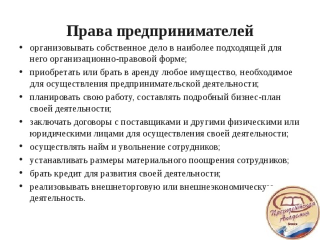 Права предпринимателей организовывать собственное дело в наиболее подходящей для него организационно-правовой форме; приобретать или брать в аренду любое имущество, необходимое для осуществления предпринимательской деятельности; планировать свою работу, составлять подробный бизнес-план своей деятельности; заключать договоры с поставщиками и другими физическими или юридическими лицами для осуществления своей деятельности; осуществлять найм и увольнение сотрудников; устанавливать размеры материального поощрения сотрудников; брать кредит для развития своей деятельности; реализовывать внешнеторговую или внешнеэкономическую деятельность.