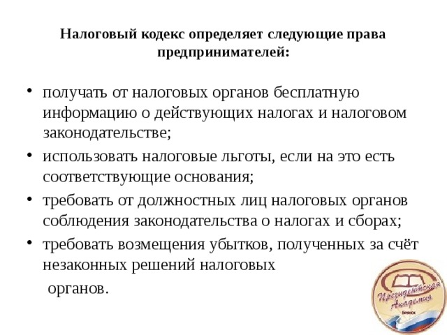 Налоговый кодекс определяет следующие права предпринимателей: получать от налоговых органов бесплатную информацию о действующих налогах и налоговом законодательстве; использовать налоговые льготы, если на это есть соответствующие основания; требовать от должностных лиц налоговых органов соблюдения законодательства о налогах и сборах; требовать возмещения убытков, полученных за счёт незаконных решений налоговых  органов.