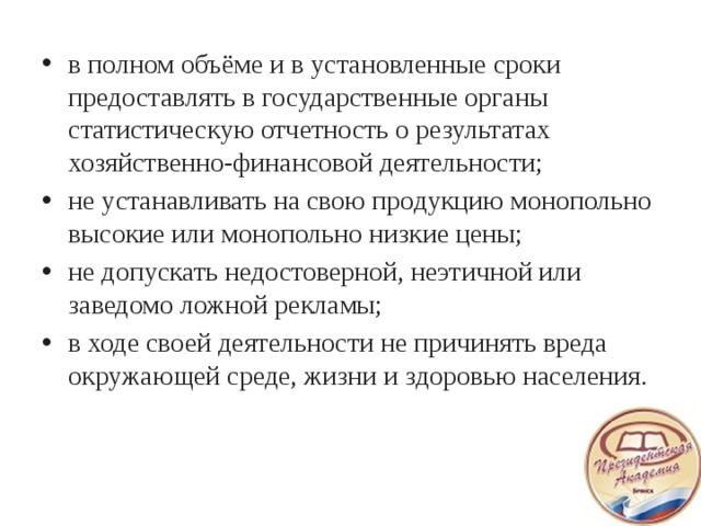 в полном объёме и в установленные сроки предоставлять в государственные органы статистическую отчетность о результатах хозяйственно-финансовой деятельности; не устанавливать на свою продукцию монопольно высокие или монопольно низкие цены; не допускать недостоверной, неэтичной или заведомо ложной рекламы; в ходе своей деятельности не причинять вреда окружающей среде, жизни и здоровью населения.