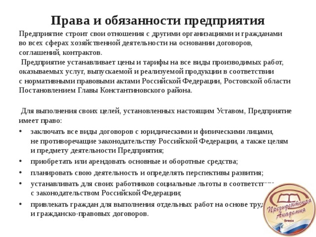 Права и обязанности предприятия   Предприятие строит свои отношения с другими организациями и гражданами во всех сферах хозяйственной деятельности на основании договоров, соглашений, контрактов.  Предприятие устанавливает цены и тарифы на все виды производимых работ, оказываемых услуг, выпускаемой и реализуемой продукции в соответствии с нормативными правовыми актами Российской Федерации, Ростовской области Постановлением Главы Константиновского района.     Для выполнения своих целей, установленных настоящим Уставом, Предприятие имеет право: