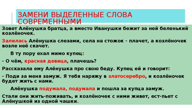 ЗАМЕНИ ВЫДЕЛЕННЫЕ СЛОВА СОВРЕМЕННЫМИ Зовет Алёнушка братца, а вместо Иванушки бежит за ней беленький козлёночек. Залилась Алёнушка слезами, села на стожок - плачет, а козлёночек возле неё скачет.  В ту пору ехал мимо купец: - О чём, красная девица , плачешь? Рассказала ему Алёнушка про свою беду. Купец ей и говорит: - Поди за меня замуж. Я тебя наряжу в златосеребро , и козлёночек будет жить с нами.  Алёнушка подумала, подумала и пошла за купца замуж.