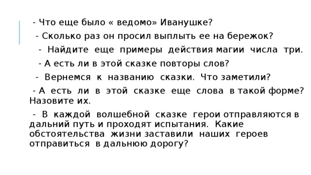 - Что еще было « ведомо» Иванушке?  - Сколько раз он просил выплыть ее на бережок?  - Найдите еще примеры действия магии числа три.  - А есть ли в этой сказке повторы слов?  - Вернемся к названию сказки. Что заметили?  - А есть ли в этой сказке еще слова в такой форме? Назовите их.  - В каждой волшебной сказке герои отправляются в дальний путь и проходят испытания. Какие обстоятельства жизни заставили наших героев отправиться в дальнюю дорогу?