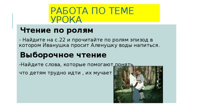 РАБОТА ПО ТЕМЕ УРОКА   Чтение по ролям - Найдите на с.22 и прочитайте по ролям эпизод в котором Иванушка просит Аленушку воды напиться. Выборочное чтение -Найдите слова, которые помогают понять что детям трудно идти , их мучает жажда.  ;