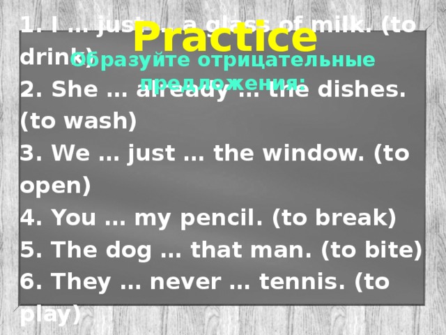 Practice 1. I … just … a glass of milk. (to drink) 2. She … already … the dishes. (to wash) 3. We … just … the window. (to open) 4. You … my pencil. (to break) 5. The dog … that man. (to bite) 6. They … never … tennis. (to play) 7. Mike… just … her work. (to finish) Образуйте отрицательные предложения: