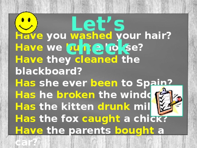 Let’s check Have you washed your hair? Have we built a house? Have they cleaned the blackboard? Has she ever been to Spain? Has he broken the window? Has the kitten drunk milk? Has the fox caught a chick? Have the parents bought a car?
