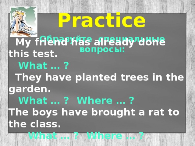 Practice Образуйте специальные вопросы:  My friend has already done this test.  What … ?  They have planted trees in the garden.  What … ?  Where … ? The boys have brought a rat to the class.   What … ?  Where … ?