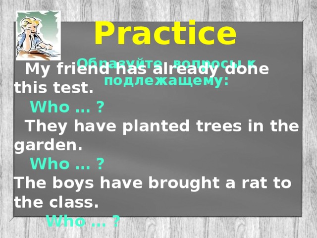 Practice Образуйте вопросы к подлежащему:  My friend has already done this test.  Who … ?  They have planted trees in the garden.  Who … ?  The boys have brought a rat to the class.   Who … ?