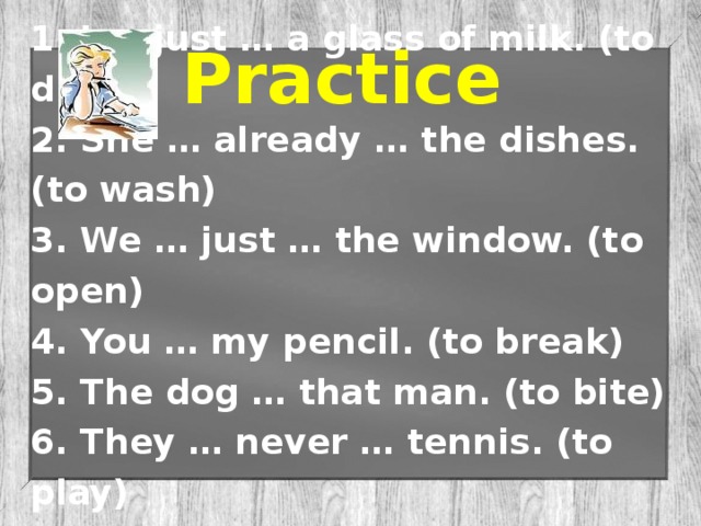 1. I … just … a glass of milk. (to drink) 2. She … already … the dishes. (to wash) 3. We … just … the window. (to open) 4. You … my pencil. (to break) 5. The dog … that man. (to bite) 6. They … never … tennis. (to play) 7. My mum … just … her work. (to finish) Practice