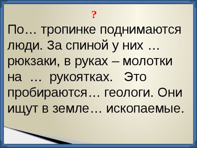 ? По… тропинке поднимаются люди. За спиной у них … рюкзаки, в руках – молотки на … рукоятках. Это пробираются… геологи. Они ищут в земле… ископаемые.