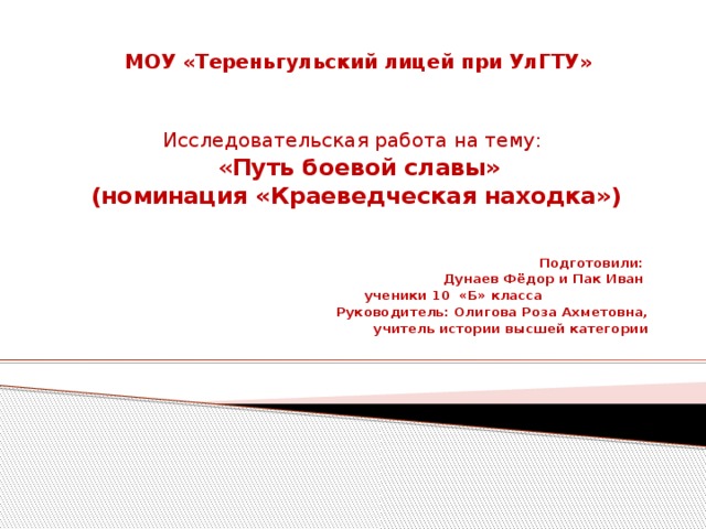 МОУ «Тереньгульский лицей при УлГТУ»  Исследовательская работа на тему:  « Путь боевой славы»  (номинация «Краеведческая находка»)   Подготовили: Дунаев Фёдор и Пак Иван  ученики 10 «Б» класса  Руководитель: Олигова Роза Ахметовна,  учитель истории высшей категории