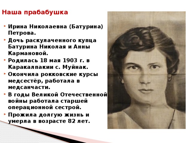 Наша прабабушка   Ирина Николаевна (Батурина) Петрова. Дочь раскулаченного купца Батурина Николая и Анны Кармановой. Родилась 18 мая 1903 г. в Каракалпакии с. Муйнак. Окончила рокковские курсы медсестёр, работала в медсанчасти. В годы Великой Отечественной войны работала старшей операционной сестрой. Прожила долгую жизнь и умерла в возрасте 82 лет.