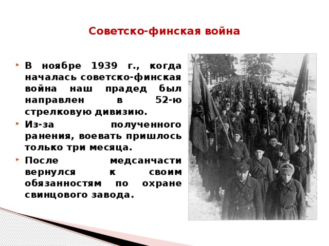 Советско-финская война    В ноябре 1939 г., когда началась советско-финская война наш прадед был направлен в 52-ю стрелковую дивизию. Из-за полученного ранения, воевать пришлось только три месяца. После медсанчасти вернулся к своим обязанностям по охране свинцового завода.