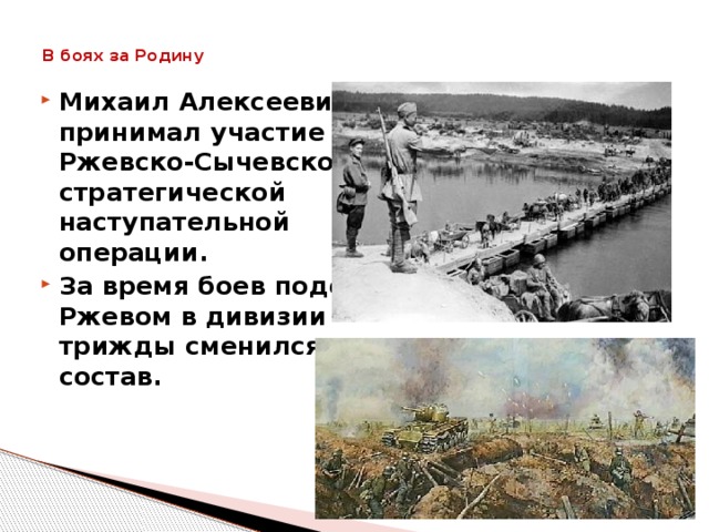 В боях за Родину   Михаил Алексеевич принимал участие в Ржевско-Сычевской стратегической наступательной операции. За время боев подо Ржевом в дивизии трижды сменился состав.