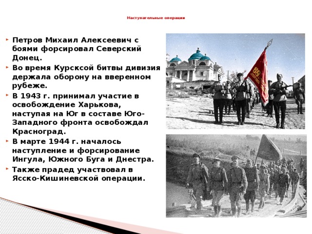 Наступательные операции   Петров Михаил Алексеевич с боями форсировал Северский Донец. Во время Курсксой битвы дивизия держала оборону на вверенном рубеже. В 1943 г. принимал участие в освобождение Харькова, наступая на Юг в составе Юго-Западного фронта освобождал Красноград. В марте 1944 г. началось наступление и форсирование Ингула, Южного Буга и Днестра. Также прадед участвовал в Ясско-Кишиневской операции.